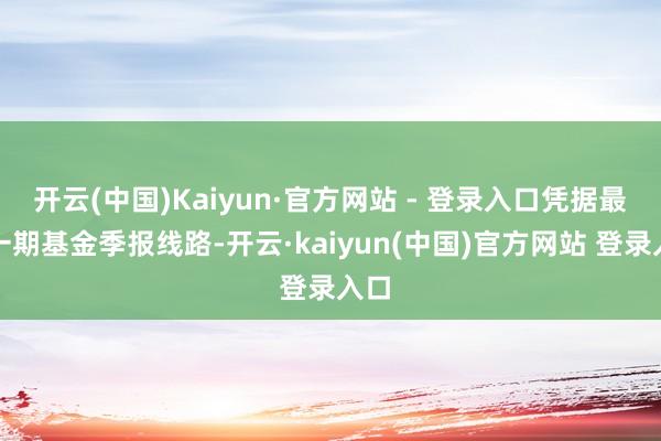 开云(中国)Kaiyun·官方网站 - 登录入口凭据最新一期基金季报线路-开云·kaiyun(中国)官方网站 登录入口