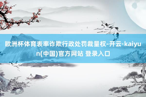 欧洲杯体育表率诈欺行政处罚裁量权-开云·kaiyun(中国)官方网站 登录入口