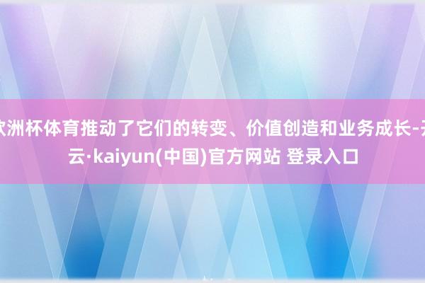欧洲杯体育推动了它们的转变、价值创造和业务成长-开云·kaiyun(中国)官方网站 登录入口