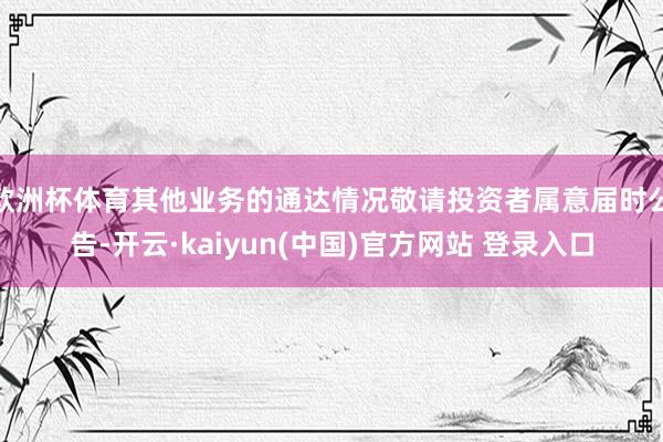 欧洲杯体育其他业务的通达情况敬请投资者属意届时公告-开云·kaiyun(中国)官方网站 登录入口
