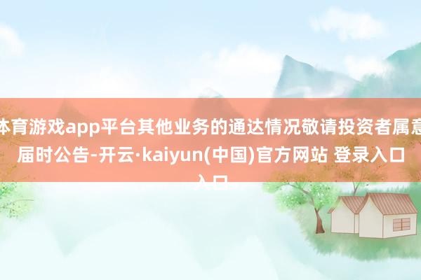 体育游戏app平台其他业务的通达情况敬请投资者属意届时公告-开云·kaiyun(中国)官方网站 登录入口