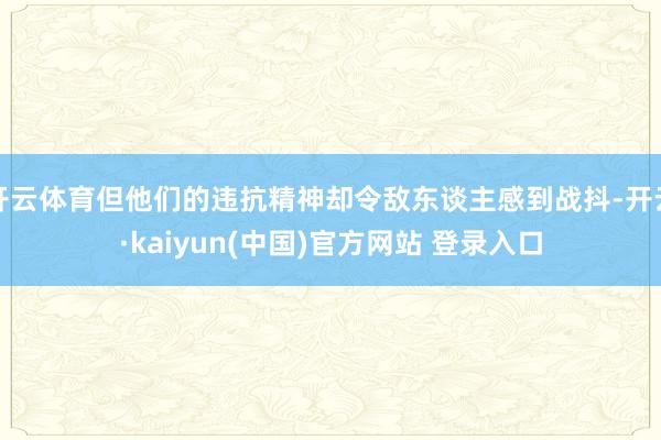 开云体育但他们的违抗精神却令敌东谈主感到战抖-开云·kaiyun(中国)官方网站 登录入口
