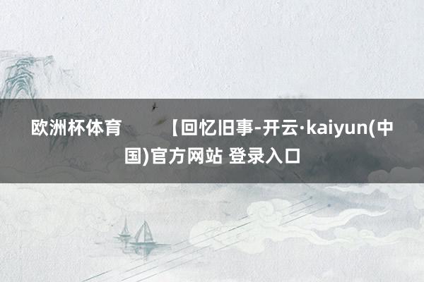 欧洲杯体育        【回忆旧事-开云·kaiyun(中国)官方网站 登录入口