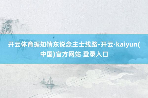 开云体育　　据知情东说念主士线路-开云·kaiyun(中国)官方网站 登录入口
