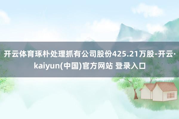 开云体育琢朴处理抓有公司股份425.21万股-开云·kaiyun(中国)官方网站 登录入口