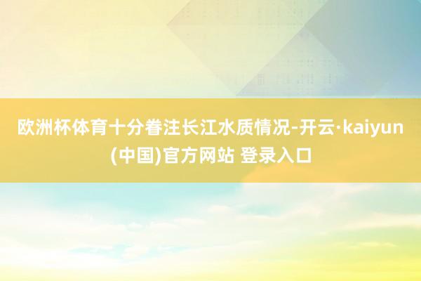 欧洲杯体育十分眷注长江水质情况-开云·kaiyun(中国)官方网站 登录入口