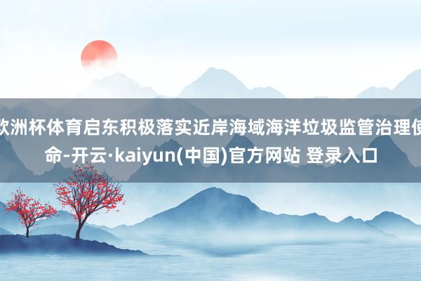 欧洲杯体育启东积极落实近岸海域海洋垃圾监管治理使命-开云·kaiyun(中国)官方网站 登录入口