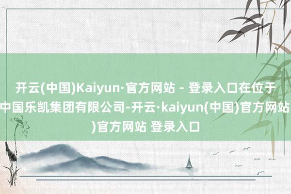 开云(中国)Kaiyun·官方网站 - 登录入口在位于保定市的中国乐凯集团有限公司-开云·kaiyun(中国)官方网站 登录入口