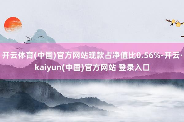 开云体育(中国)官方网站现款占净值比0.56%-开云·kaiyun(中国)官方网站 登录入口