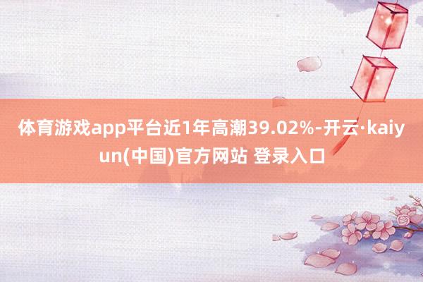 体育游戏app平台近1年高潮39.02%-开云·kaiyun(中国)官方网站 登录入口
