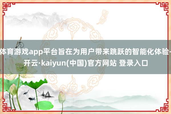 体育游戏app平台旨在为用户带来跳跃的智能化体验-开云·kaiyun(中国)官方网站 登录入口