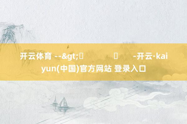 开云体育 -->	            	     -开云·kaiyun(中国)官方网站 登录入口