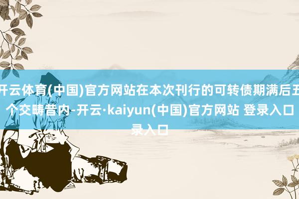 开云体育(中国)官方网站在本次刊行的可转债期满后五个交畴昔内-开云·kaiyun(中国)官方网站 登录入口