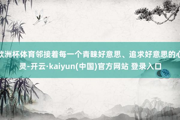 欧洲杯体育邻接着每一个青睐好意思、追求好意思的心灵-开云·kaiyun(中国)官方网站 登录入口