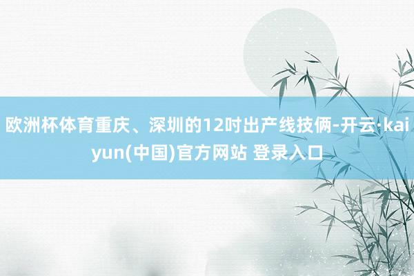欧洲杯体育重庆、深圳的12吋出产线技俩-开云·kaiyun(中国)官方网站 登录入口