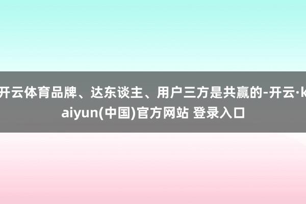 开云体育品牌、达东谈主、用户三方是共赢的-开云·kaiyun(中国)官方网站 登录入口