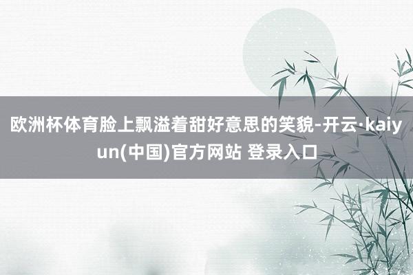 欧洲杯体育脸上飘溢着甜好意思的笑貌-开云·kaiyun(中国)官方网站 登录入口