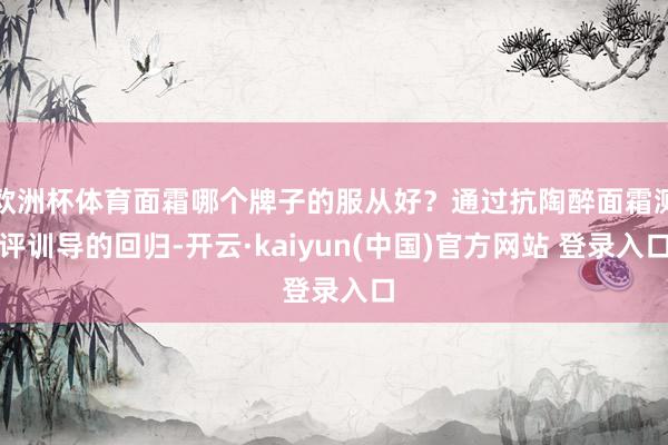 欧洲杯体育面霜哪个牌子的服从好？通过抗陶醉面霜测评训导的回归-开云·kaiyun(中国)官方网站 登录入口