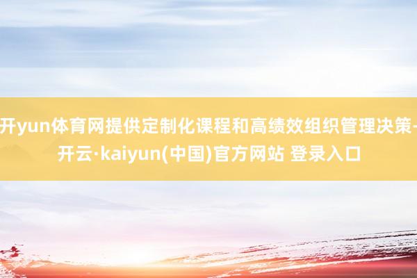 开yun体育网提供定制化课程和高绩效组织管理决策-开云·kaiyun(中国)官方网站 登录入口
