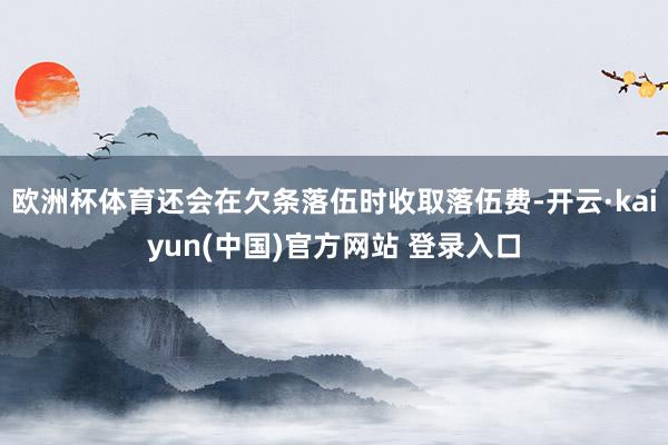 欧洲杯体育还会在欠条落伍时收取落伍费-开云·kaiyun(中国)官方网站 登录入口