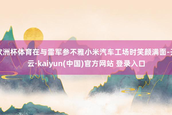 欧洲杯体育在与雷军参不雅小米汽车工场时笑颜满面-开云·kaiyun(中国)官方网站 登录入口