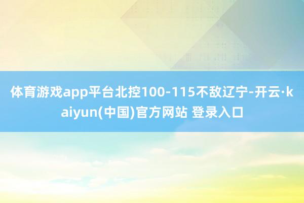 体育游戏app平台北控100-115不敌辽宁-开云·kaiyun(中国)官方网站 登录入口