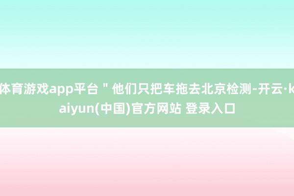 体育游戏app平台＂他们只把车拖去北京检测-开云·kaiyun(中国)官方网站 登录入口