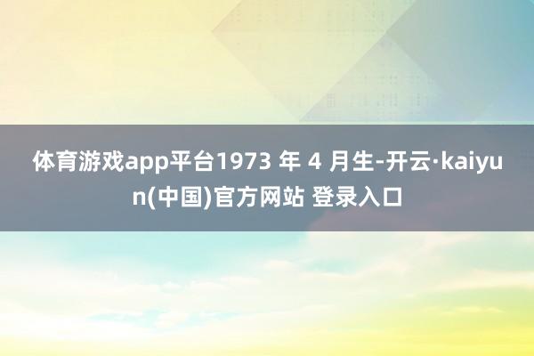 体育游戏app平台1973 年 4 月生-开云·kaiyun(中国)官方网站 登录入口