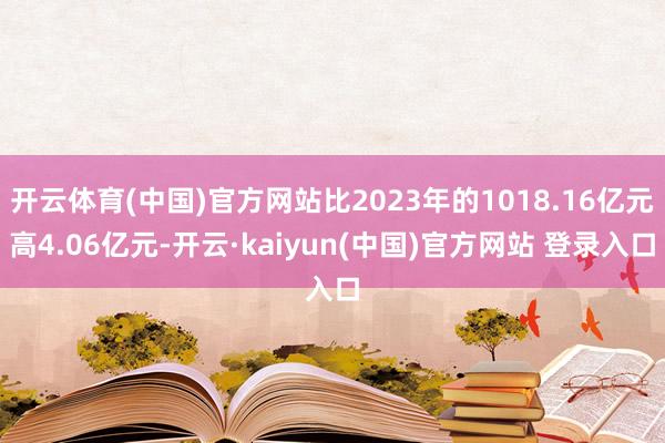 开云体育(中国)官方网站比2023年的1018.16亿元高4.06亿元-开云·kaiyun(中国)官方网站 登录入口