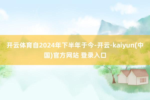 开云体育自2024年下半年于今-开云·kaiyun(中国)官方网站 登录入口