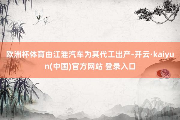欧洲杯体育由江淮汽车为其代工出产-开云·kaiyun(中国)官方网站 登录入口