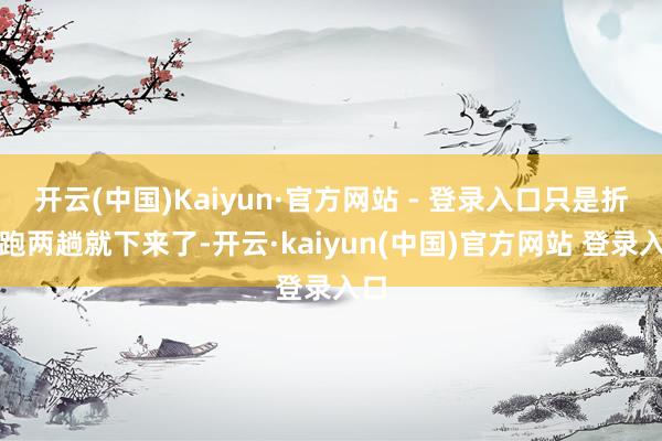 开云(中国)Kaiyun·官方网站 - 登录入口只是折返跑两趟就下来了-开云·kaiyun(中国)官方网站 登录入口