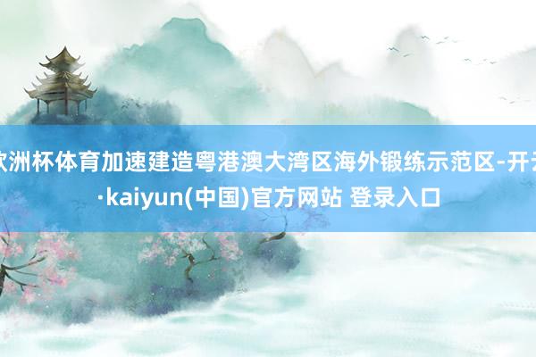 欧洲杯体育加速建造粤港澳大湾区海外锻练示范区-开云·kaiyun(中国)官方网站 登录入口