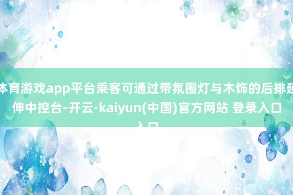 体育游戏app平台乘客可通过带氛围灯与木饰的后排延伸中控台-开云·kaiyun(中国)官方网站 登录入口