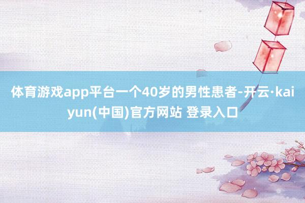 体育游戏app平台一个40岁的男性患者-开云·kaiyun(中国)官方网站 登录入口