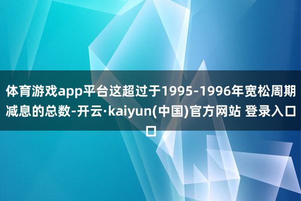 体育游戏app平台这超过于1995-1996年宽松周期减息的总数-开云·kaiyun(中国)官方网站 登录入口