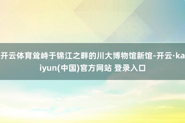 开云体育耸峙于锦江之畔的川大博物馆新馆-开云·kaiyun(中国)官方网站 登录入口