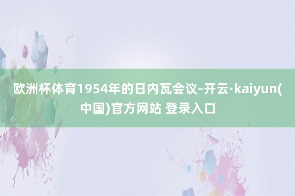 欧洲杯体育1954年的日内瓦会议-开云·kaiyun(中国)官方网站 登录入口