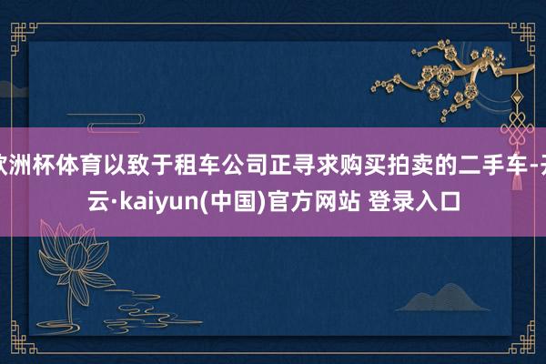 欧洲杯体育以致于租车公司正寻求购买拍卖的二手车-开云·kaiyun(中国)官方网站 登录入口