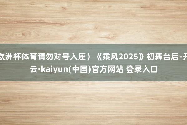 欧洲杯体育请勿对号入座）《乘风2025》初舞台后-开云·kaiyun(中国)官方网站 登录入口