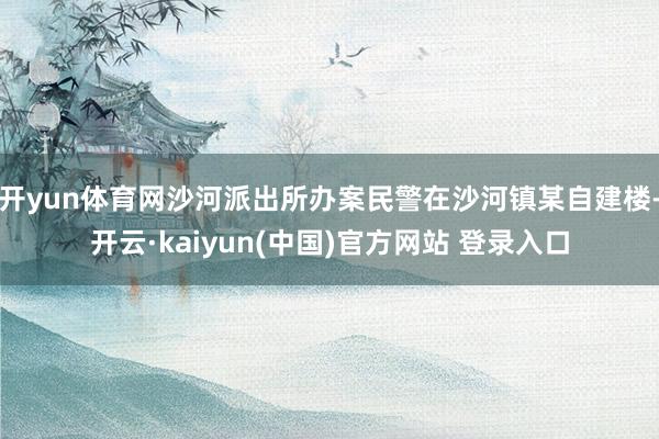 开yun体育网沙河派出所办案民警在沙河镇某自建楼-开云·kaiyun(中国)官方网站 登录入口