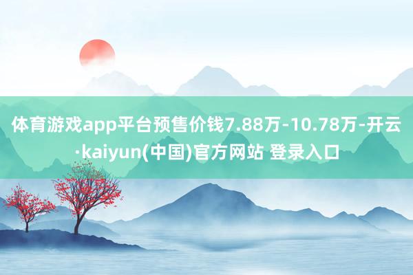 体育游戏app平台预售价钱7.88万-10.78万-开云·kaiyun(中国)官方网站 登录入口