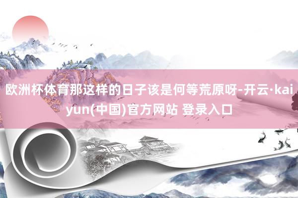 欧洲杯体育那这样的日子该是何等荒原呀-开云·kaiyun(中国)官方网站 登录入口