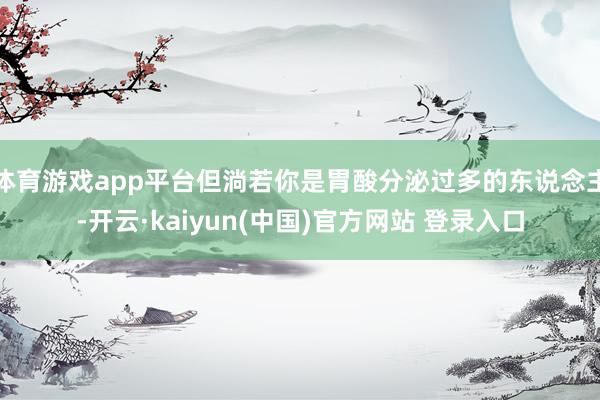体育游戏app平台但淌若你是胃酸分泌过多的东说念主-开云·kaiyun(中国)官方网站 登录入口