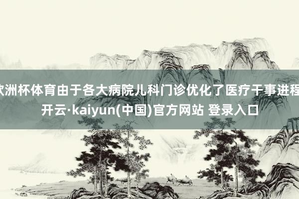 欧洲杯体育由于各大病院儿科门诊优化了医疗干事进程-开云·kaiyun(中国)官方网站 登录入口