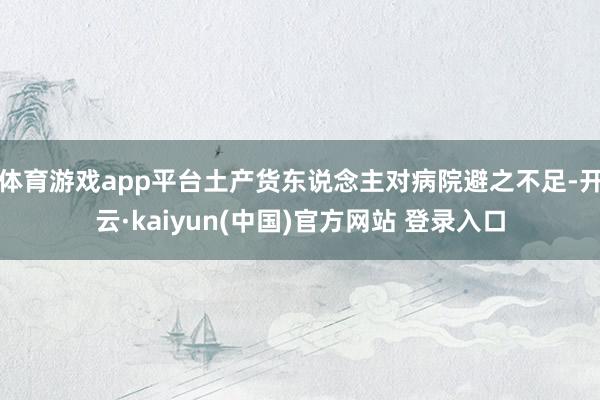 体育游戏app平台土产货东说念主对病院避之不足-开云·kaiyun(中国)官方网站 登录入口