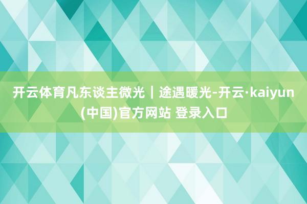 开云体育凡东谈主微光｜途遇暖光-开云·kaiyun(中国)官方网站 登录入口