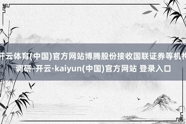 开云体育(中国)官方网站博腾股份接收国联证券等机构调研-开云·kaiyun(中国)官方网站 登录入口