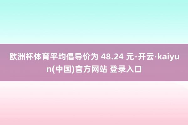 欧洲杯体育平均倡导价为 48.24 元-开云·kaiyun(中国)官方网站 登录入口