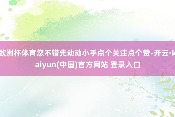 欧洲杯体育您不错先动动小手点个关注点个赞-开云·kaiyun(中国)官方网站 登录入口